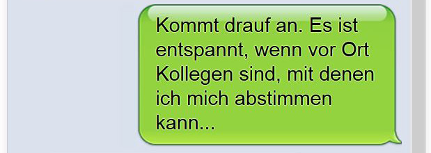 Kommt drauf an. Es ist entspannt, wenn vor Ort Kollegen sind, mit denen ich mich abstimmen kann...