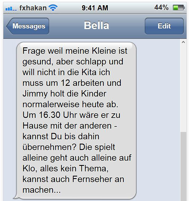 Frage weil meine Kleine ist gesund, aber schlapp und will nicht in die Kita ich muss um 12 arbeiten und Jimmy holt die Kinder normalerweise heute ab. Um 16.30 Uhr wäre er zu Hause mit der anderen - kannst Du bis dahin übernehmen? Die spielt alleine geht auch alleine auf Klo, alles kein Thema, kannst auch Fernseher an machen...