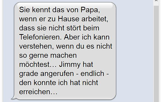Sie kennt das von Papa, wenn er zu Hause arbeitet, dass sie nicht stört beim Telefonieren. Aber ich kann verstehen, wenn du es nicht so gerne machen möchtest… Jimmy hat grade angerufen - endlich - den konnte ich hat nicht erreichen…